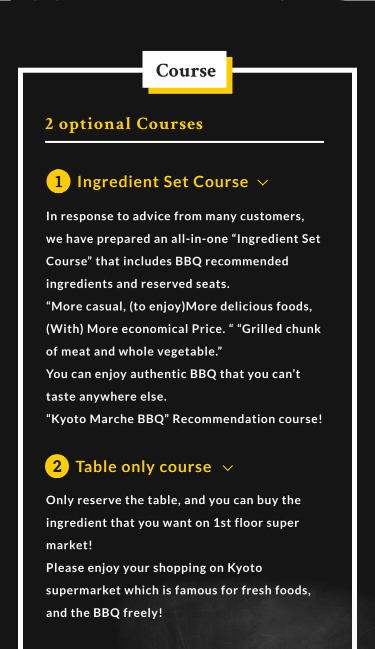 Course 2 optional Courses 1.Ingredient Set Course In response to advice from many customers, we have prepared an all-in-one 'Ingredient Set Course' that includes BBQ recommended ingredients and reserved seats.'More casual・(to enjoy)More delicious foods・(With) More economical Price.''Grilled chunk of meat and whole vegetable.'You can enjoy authentic BBQ that you can't taste anywhere else.「Kyoto Marche BBQ」Recommendation course! 2.Table only course Only reserve the table, and you can buy the ingredient that you want on 1st floor super market!Please enjoy your shopping on Kyoto supermarket which is famous for fresh foods, and the BBQ freely!