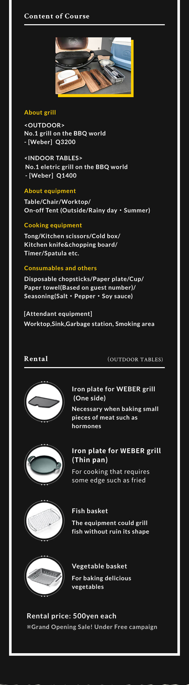 Content of Course About grill <OUTDOOR> No.1 gas grill on the BBQ world [Weber]  Q3200 with lid/Fuel <INDOOR TABLES> No.1 eletric grill on the BBQ world [Weber] Q1400 About equipment Table/Chair/Worktop/On-off Tent (Outside/Rainy day・Summer) Cooking equipment Tong/Kitchen scissors/Cold box/Kitchen knife&chopping board/Timer/Spatula etc. Consumables and others Disposable chopsticks/Paper plate/Cup/Paper towel(Based on guest number)/Seasoning(Salt・Pepper・Soy sauce) Attendant equipment Worktop,Sink,Garbage station, Smoking area Rental （OUTDOOR TABLES) Iron plate for WEBER grill (One side) Necessary when baking small pieces of meat such as hormones Iron plate for WEBER grill(Thin pan) For cooking that requires some edge such as fried noodles Fish basket The equipment could grill fish without ruin its shape The equipment could grill fish without ruin its shape For baking delicious vegetables Rental price: 500yen each