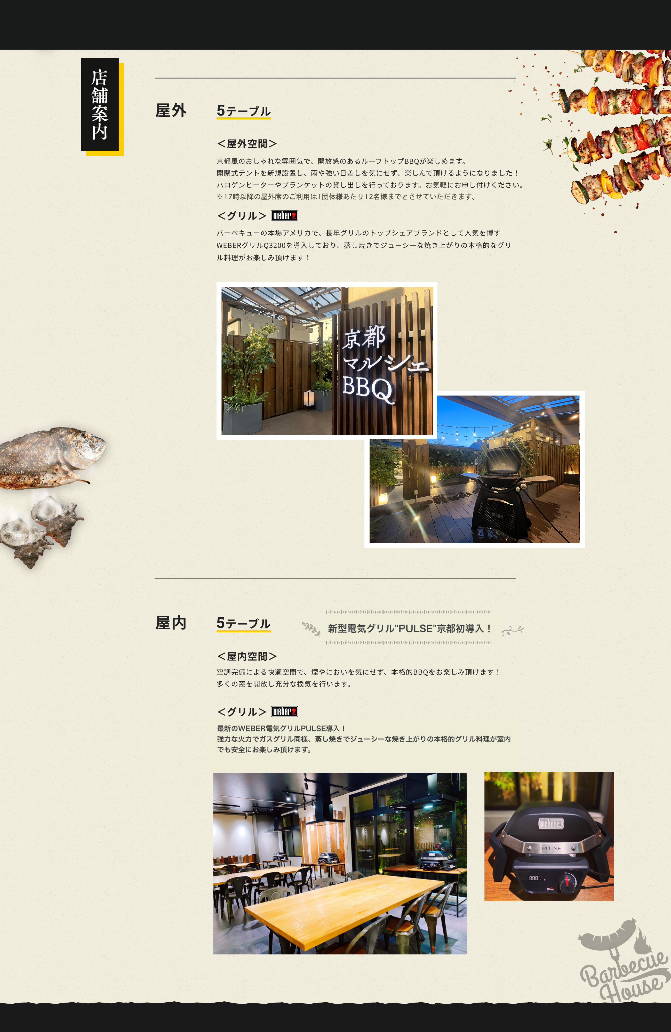 店舗案内 屋外 5テーブル 屋外空間 京都風のおしゃれな雰囲気で、開放感のあるルーフトップBBQが楽しめます。開閉式テントを新規設置し、雨や強い日差しを気にせず、楽しんで頂けるようになりました！ ハロゲンヒーターやブランケットの貸し出しを行っております。お気軽にお申し付けください。グリル バーベキューの本場アメリカで、長年グリルのトップシェアブランドとして人気を博すWEBERグリルQ3200を導入しており、蒸し焼きでジューシーな焼き上がりの本格的なグリル料理がお楽しみ頂けます！屋内 5テーブル 屋内空間 空調完備による快適空間で、煙やにおいを気にせず、本格的BBQをお楽しみ頂けます！多くの窓を開放し充分な換気を行います。 グリル　屋内利用可能な最新のWEBER電気式グリルQ1400を導入！蒸し焼きでジューシーな焼き上がりの本格的なグリル料理が室内でも安全にお楽しみ頂けます。雨の日や寒い季節でも、多くのお客様に快適にBBQをお楽しみいただくため、屋内席を増やしました。
