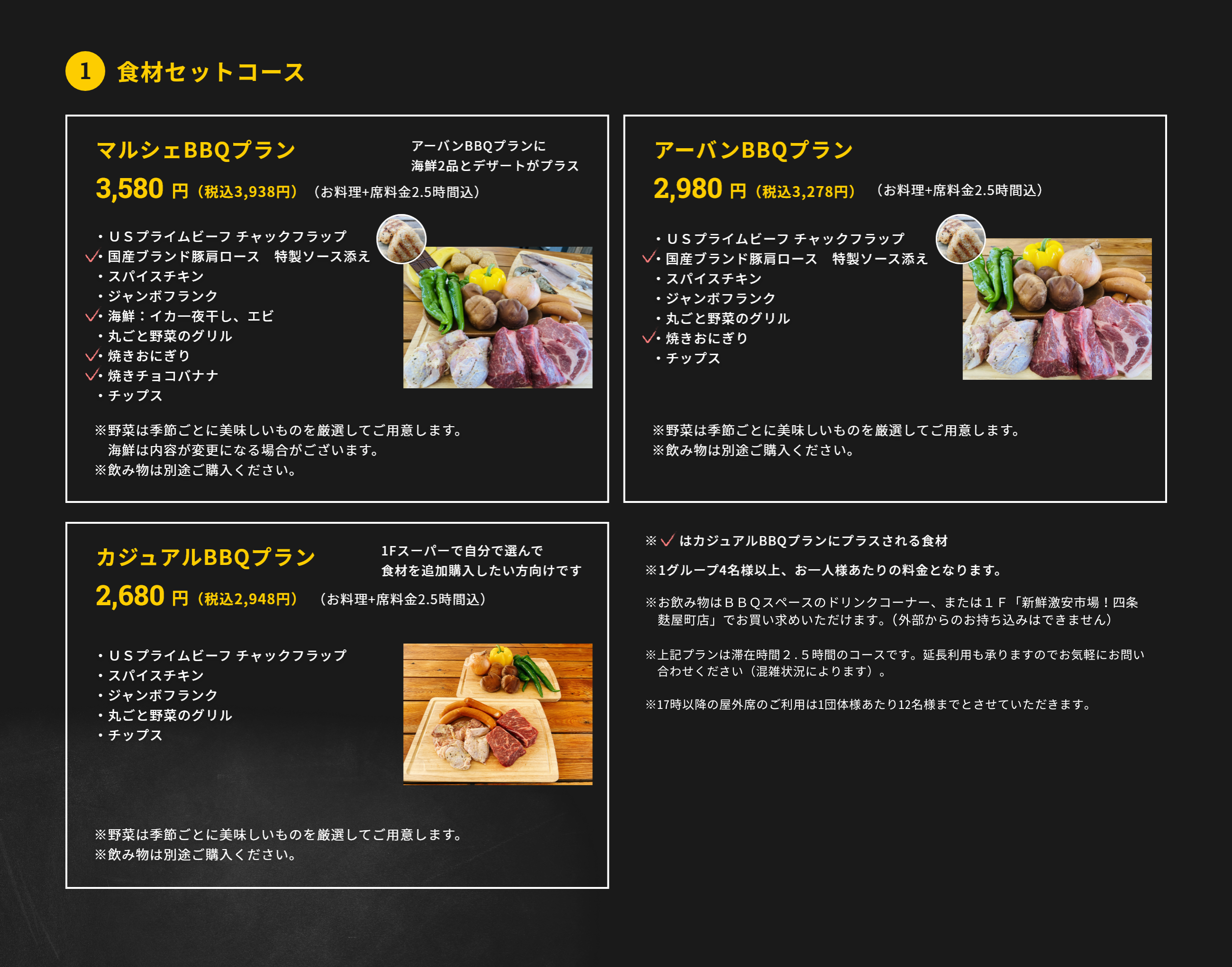 1.食材セットコース アーバンBBQプラン 2,980円（税抜）（お料理+席料金2時間込）・ＵＳプライムビーフ チャックフラップ・国産ブランド豚肩ロース　特製ソース添え・スパイスチキン・ジャンボフランク・丸ごと野菜のグリル・焼きおにぎり・チップス ※野菜は季節ごとに美味しいものを厳選してご用意します。※飲み物は別途ご購入ください。マルシェBBQプラン 3,480円(税抜)(お料理+席料金2時間込) ・ＵＳプライムビーフ チャックフラップ・国産ブランド豚肩ロース　特製ソース添え・スパイスチキン・ジャンボフランク・海鮮：イカ一夜干し、エビ・丸ごと野菜のグリル・焼きおにぎり・焼きチョコバナナ・チップス ※野菜は季節ごとに美味しいものを厳選してご用意します。海鮮は内容が変更になる場合がございます。※飲み物は別途ご購入ください。カジュアルBBQプラン 2,680円(税抜)（お料理+席料金2時間込）・ＵＳプライムビーフ チャックフラップ・国産ブランド豚肩ロース　特製ソース添え・ジャンボフランク・丸ごと野菜のグリル・チップス ※野菜は季節ごとに美味しいものを厳選してご用意します。※飲み物は別途ご購入ください。※1グループ4名様以上、お一人様あたりの料金となります。※新型コロナ対策として、1テーブルの利用人数を最大6名様に限定しています。※飲み物は3ＦBBQスペースに新たに設置したドリンクコーナー、もしくは1Ｆ「新鮮激安市場!四条麩屋町店」でお買い求めいただけます。（外部からの持ち込みは不可です）※上記プランは滞在時間2時間のコースです。延長利用も承りますのでお気軽にお問合せください（混雑状況によります）。 