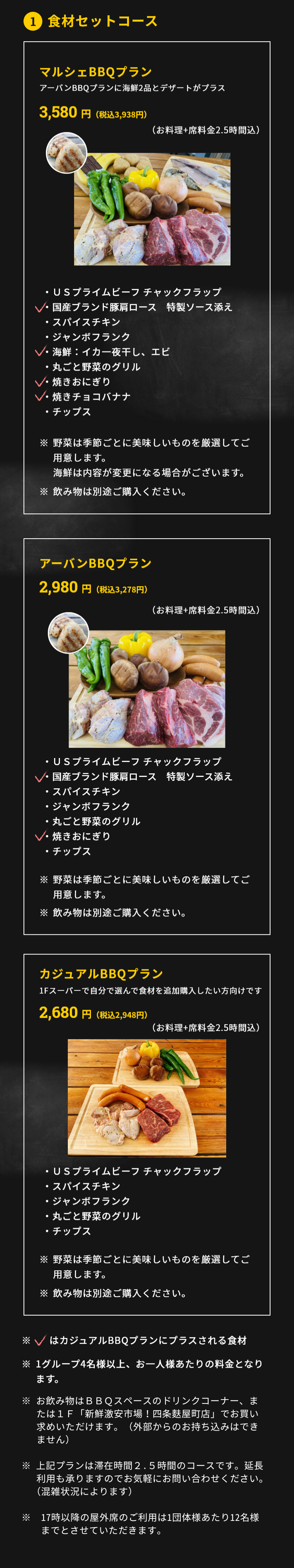 1.食材セットコース アーバンBBQプラン 2,980円（税抜）（お料理+席料金2時間込）・ＵＳプライムビーフ チャックフラップ・国産ブランド豚肩ロース　特製ソース添え・スパイスチキン・ジャンボフランク・丸ごと野菜のグリル・焼きおにぎり・チップス ※野菜は季節ごとに美味しいものを厳選してご用意します。※飲み物は別途ご購入ください。マルシェBBQプラン 3,480円(税抜)(お料理+席料金2時間込) ・ＵＳプライムビーフ チャックフラップ・国産ブランド豚肩ロース　特製ソース添え・スパイスチキン・ジャンボフランク・海鮮：イカ一夜干し、エビ・丸ごと野菜のグリル・焼きおにぎり・焼きチョコバナナ・チップス ※野菜は季節ごとに美味しいものを厳選してご用意します。海鮮は内容が変更になる場合がございます。※飲み物は別途ご購入ください。カジュアルBBQプラン 2,680円(税抜)（お料理+席料金2時間込）・ＵＳプライムビーフ チャックフラップ・国産ブランド豚肩ロース　特製ソース添え・ジャンボフランク・丸ごと野菜のグリル・チップス ※野菜は季節ごとに美味しいものを厳選してご用意します。※飲み物は別途ご購入ください。※1グループ4名様以上、お一人様あたりの料金となります。※新型コロナ対策として、1テーブルの利用人数を最大6名様に限定しています。※飲み物は3ＦBBQスペースに新たに設置したドリンクコーナー、もしくは1Ｆ「新鮮激安市場!四条麩屋町店」でお買い求めいただけます。（外部からの持ち込みは不可です）※上記プランは滞在時間2時間のコースです。延長利用も承りますのでお気軽にお問合せください（混雑状況によります）。 